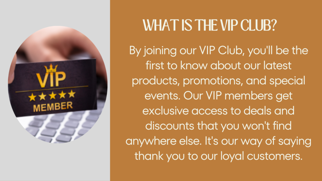 What is the VIP Club? By joining our VIP Club, you'll be the first to know about our latest products, promotions and special events. Our VIP members get exclusive access to deals and discounts that you won't find anywhere else.